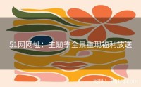 51网网址：主题季全景重现福利放送
