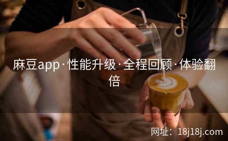 麻豆app·性能升级·全程回顾·体验翻倍