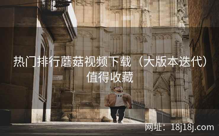 热门排行蘑菇视频下载（大版本迭代）值得收藏
