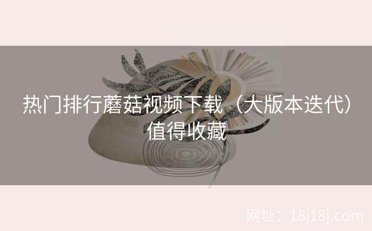 热门排行蘑菇视频下载（大版本迭代）值得收藏