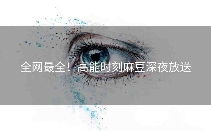 全网最全！高能时刻麻豆深夜放送