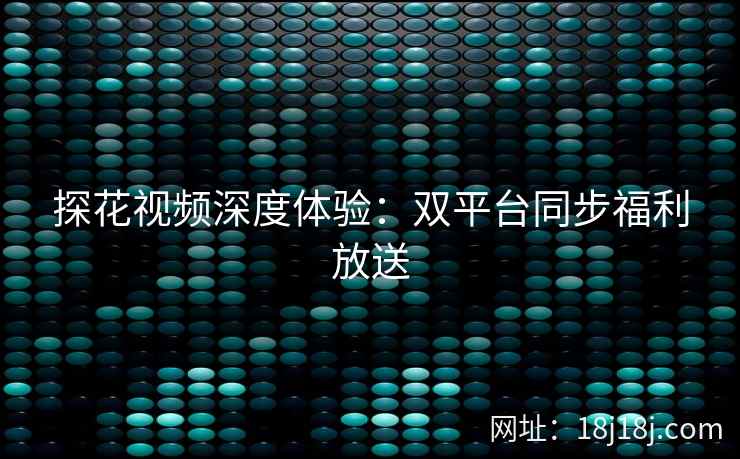 探花视频深度体验：双平台同步福利放送