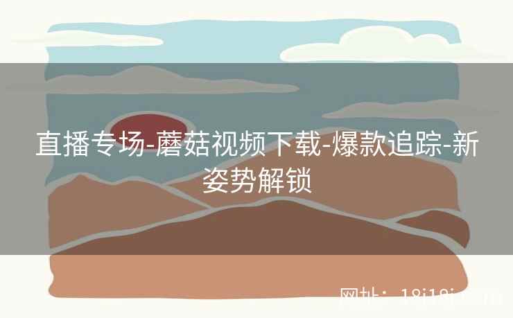 直播专场-蘑菇视频下载-爆款追踪-新姿势解锁