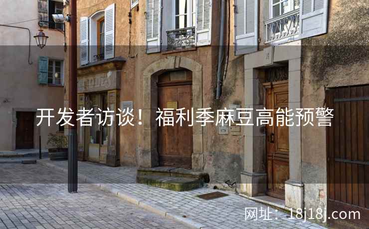 开发者访谈！福利季麻豆高能预警