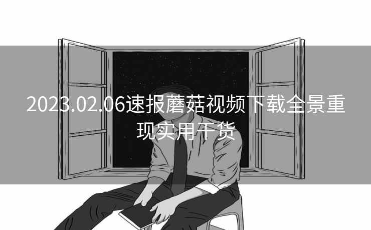 2023.02.06速报蘑菇视频下载全景重现实用干货