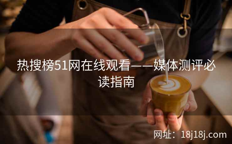 热搜榜51网在线观看——媒体测评必读指南