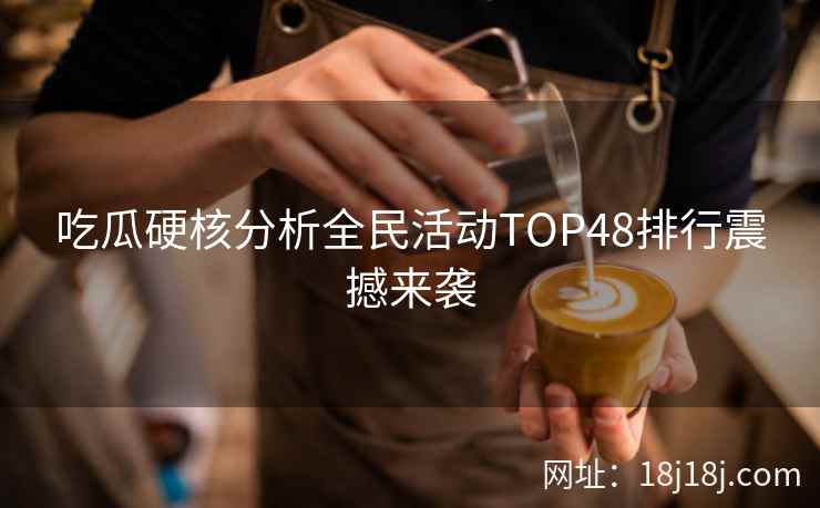 吃瓜硬核分析全民活动TOP48排行震撼来袭