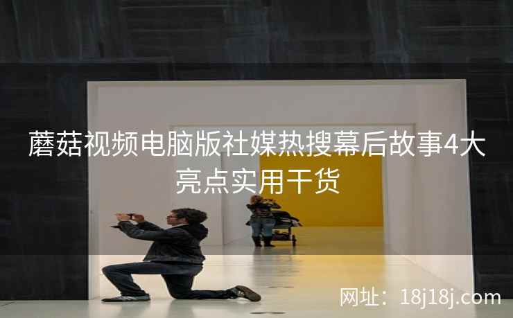 蘑菇视频电脑版社媒热搜幕后故事4大亮点实用干货