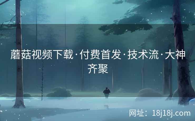 蘑菇视频下载·付费首发·技术流·大神齐聚